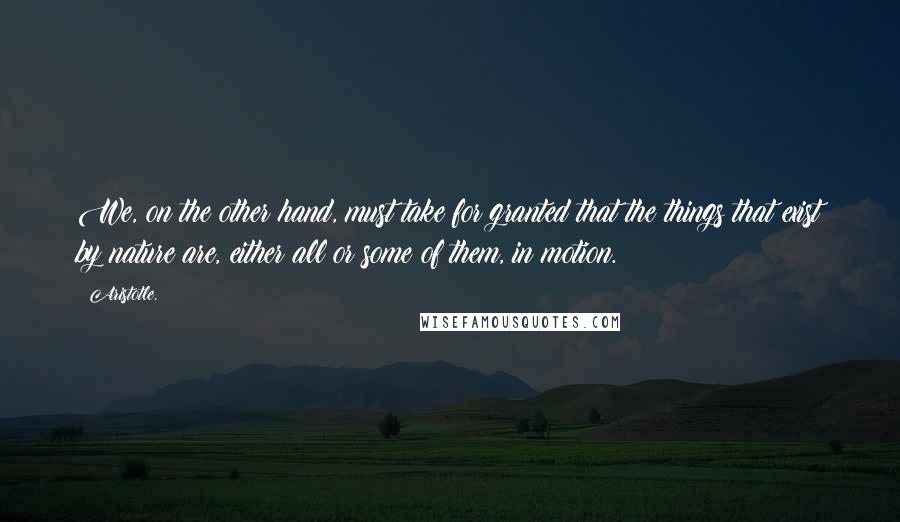 Aristotle. Quotes: We, on the other hand, must take for granted that the things that exist by nature are, either all or some of them, in motion.