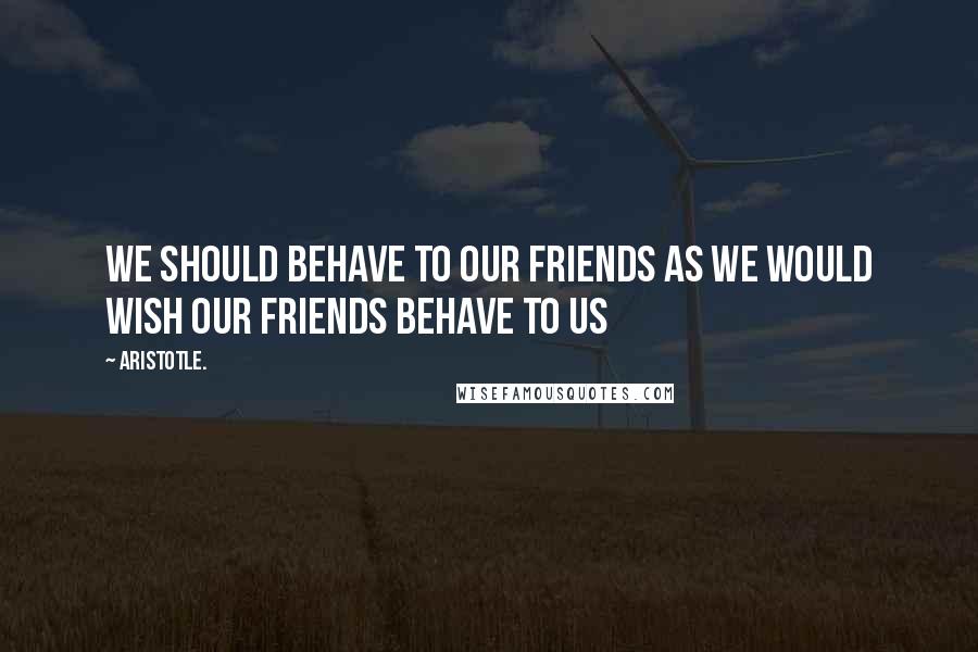 Aristotle. Quotes: We should behave to our friends as we would wish our friends behave to us