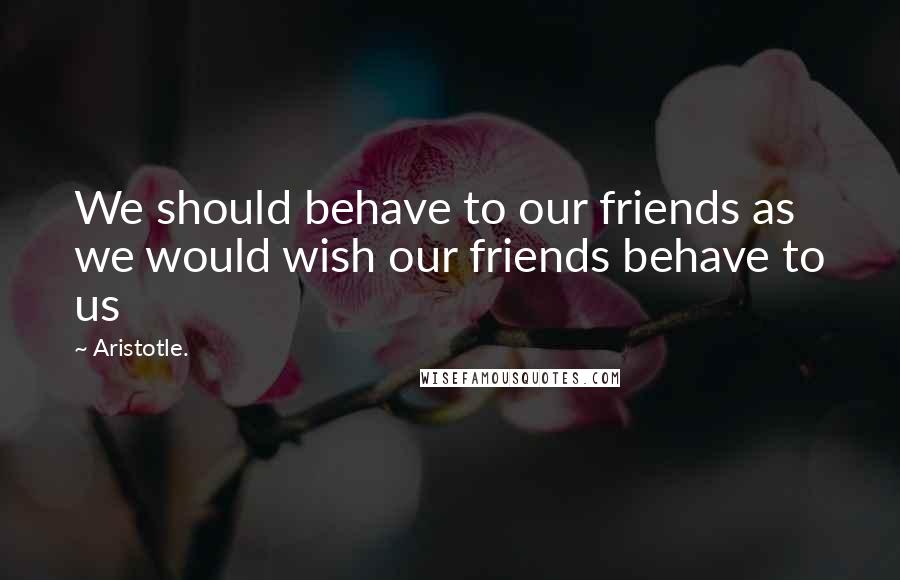 Aristotle. Quotes: We should behave to our friends as we would wish our friends behave to us