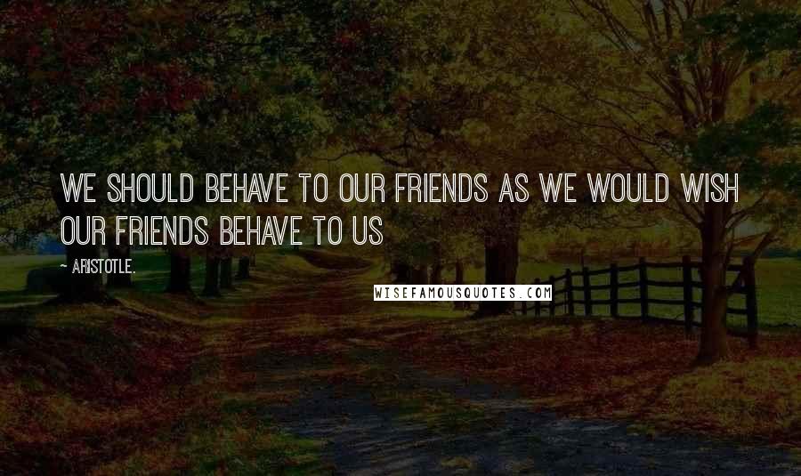Aristotle. Quotes: We should behave to our friends as we would wish our friends behave to us