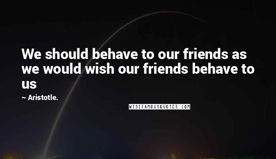 Aristotle. Quotes: We should behave to our friends as we would wish our friends behave to us