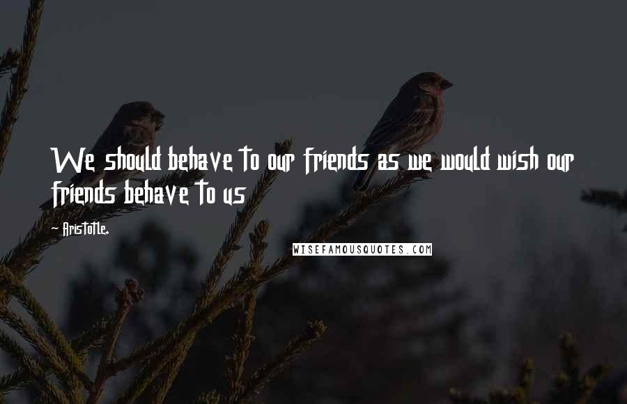 Aristotle. Quotes: We should behave to our friends as we would wish our friends behave to us