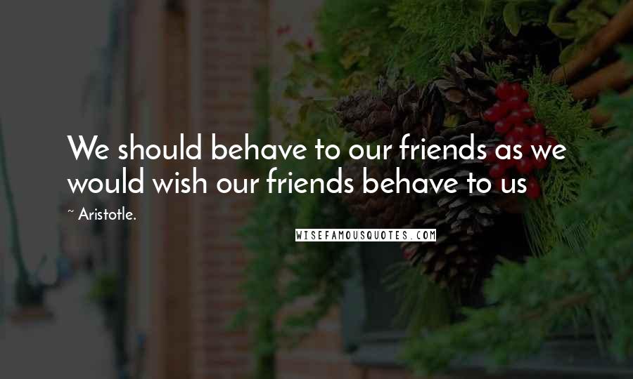 Aristotle. Quotes: We should behave to our friends as we would wish our friends behave to us