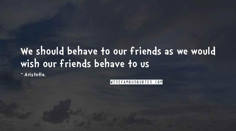 Aristotle. Quotes: We should behave to our friends as we would wish our friends behave to us