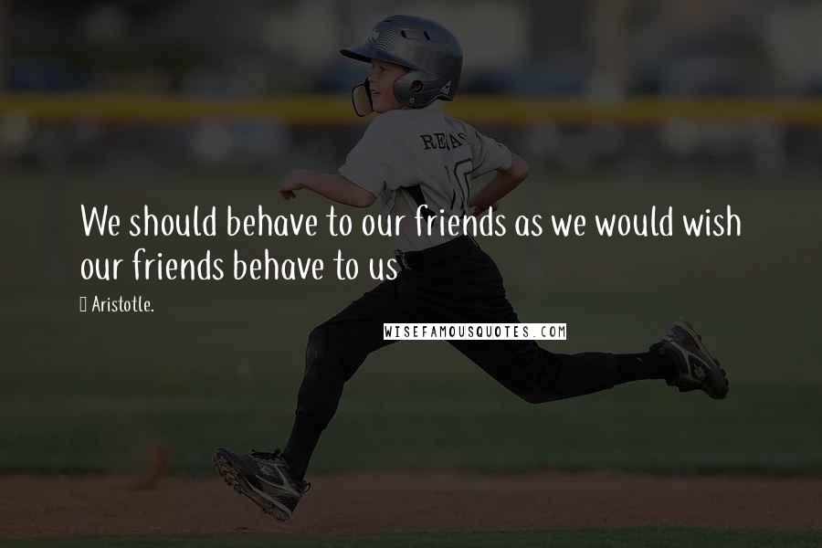 Aristotle. Quotes: We should behave to our friends as we would wish our friends behave to us