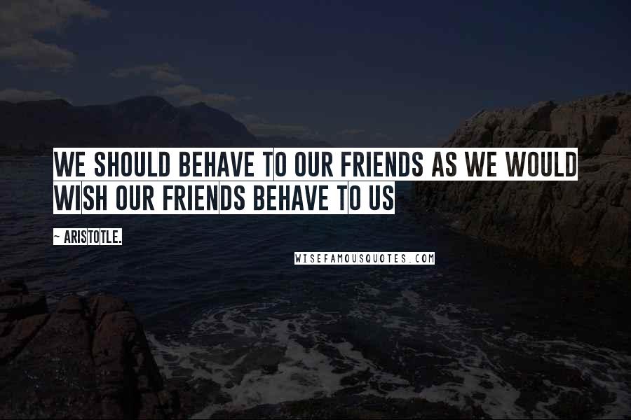 Aristotle. Quotes: We should behave to our friends as we would wish our friends behave to us
