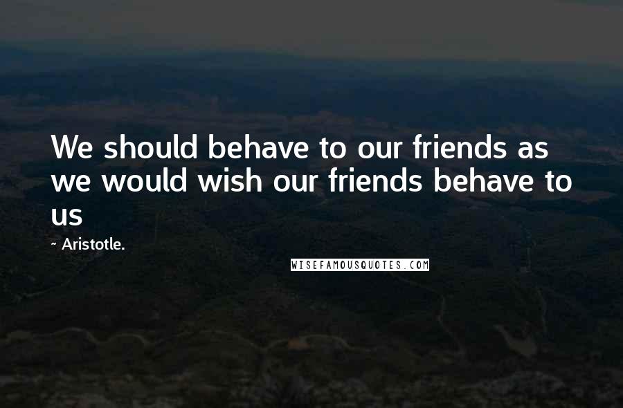 Aristotle. Quotes: We should behave to our friends as we would wish our friends behave to us