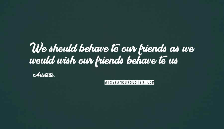 Aristotle. Quotes: We should behave to our friends as we would wish our friends behave to us