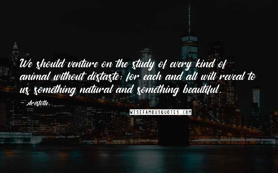 Aristotle. Quotes: We should venture on the study of every kind of animal without distaste; for each and all will reveal to us something natural and something beautiful.