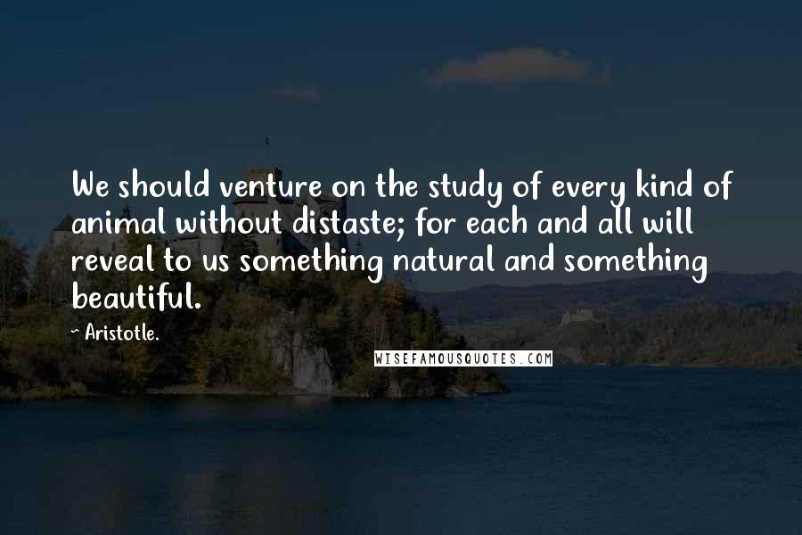 Aristotle. Quotes: We should venture on the study of every kind of animal without distaste; for each and all will reveal to us something natural and something beautiful.