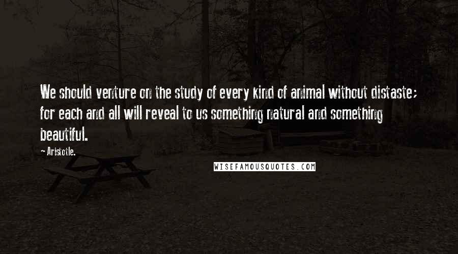 Aristotle. Quotes: We should venture on the study of every kind of animal without distaste; for each and all will reveal to us something natural and something beautiful.