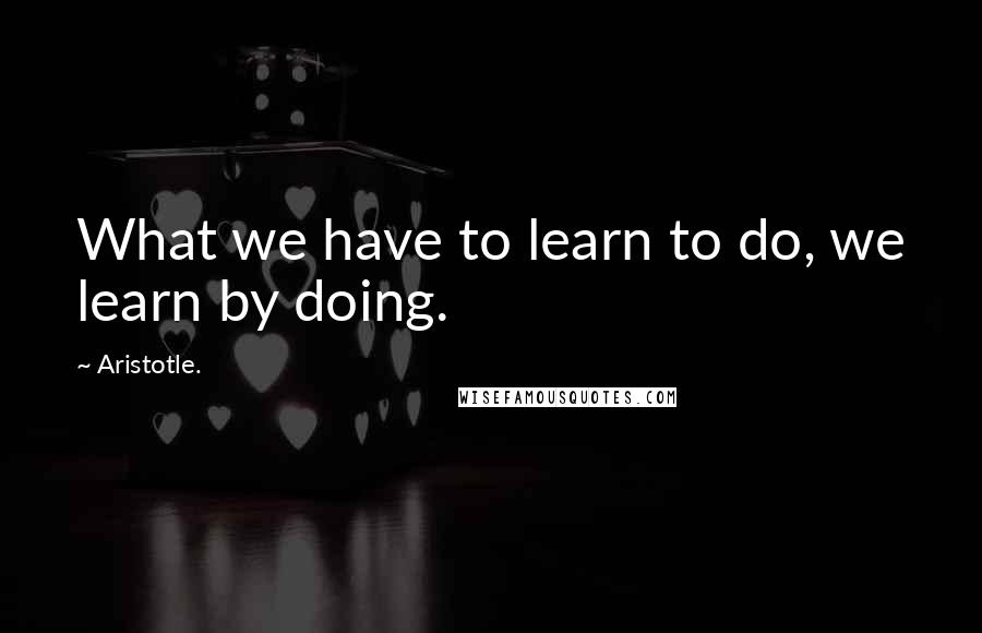 Aristotle. Quotes: What we have to learn to do, we learn by doing.