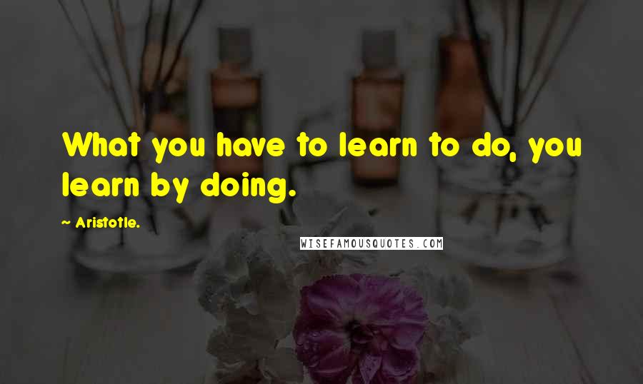 Aristotle. Quotes: What you have to learn to do, you learn by doing.