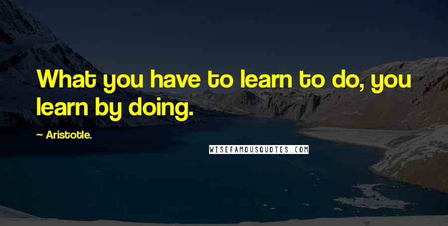 Aristotle. Quotes: What you have to learn to do, you learn by doing.