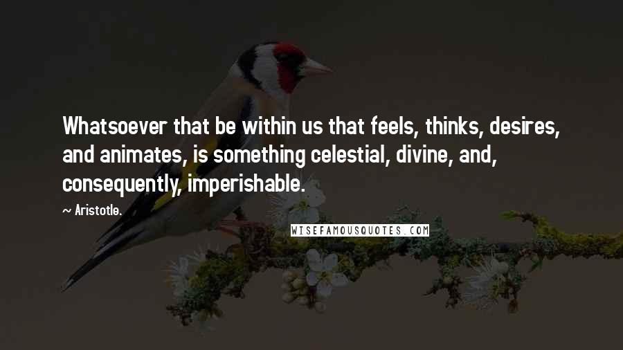 Aristotle. Quotes: Whatsoever that be within us that feels, thinks, desires, and animates, is something celestial, divine, and, consequently, imperishable.