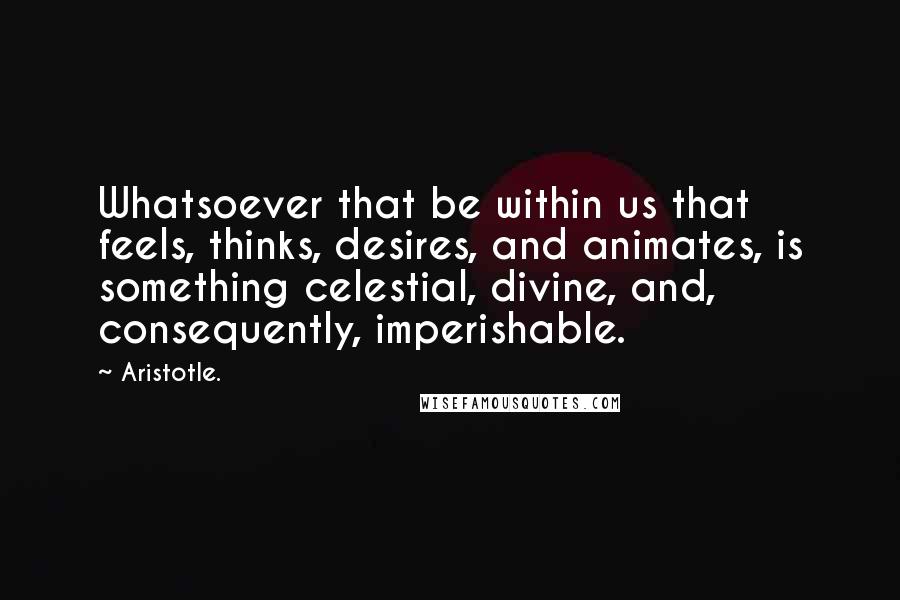 Aristotle. Quotes: Whatsoever that be within us that feels, thinks, desires, and animates, is something celestial, divine, and, consequently, imperishable.