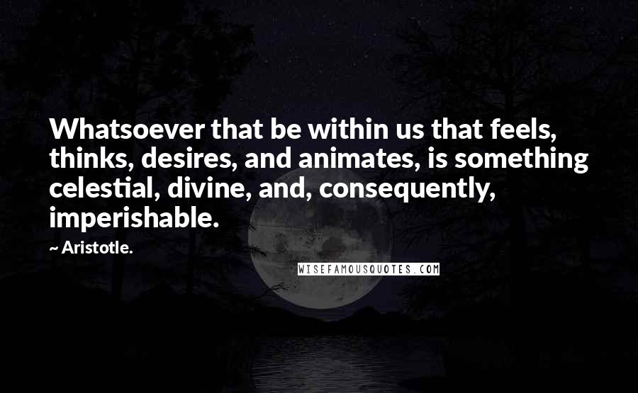 Aristotle. Quotes: Whatsoever that be within us that feels, thinks, desires, and animates, is something celestial, divine, and, consequently, imperishable.