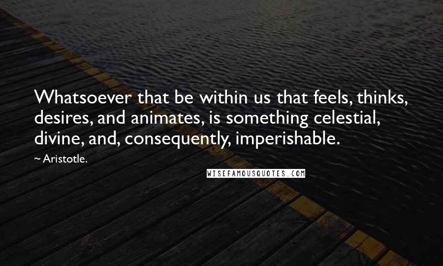 Aristotle. Quotes: Whatsoever that be within us that feels, thinks, desires, and animates, is something celestial, divine, and, consequently, imperishable.