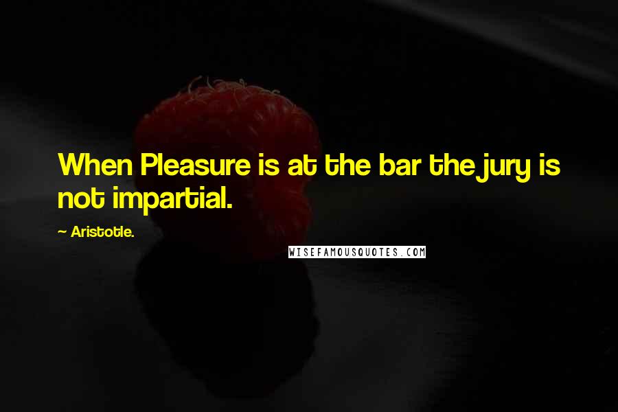 Aristotle. Quotes: When Pleasure is at the bar the jury is not impartial.