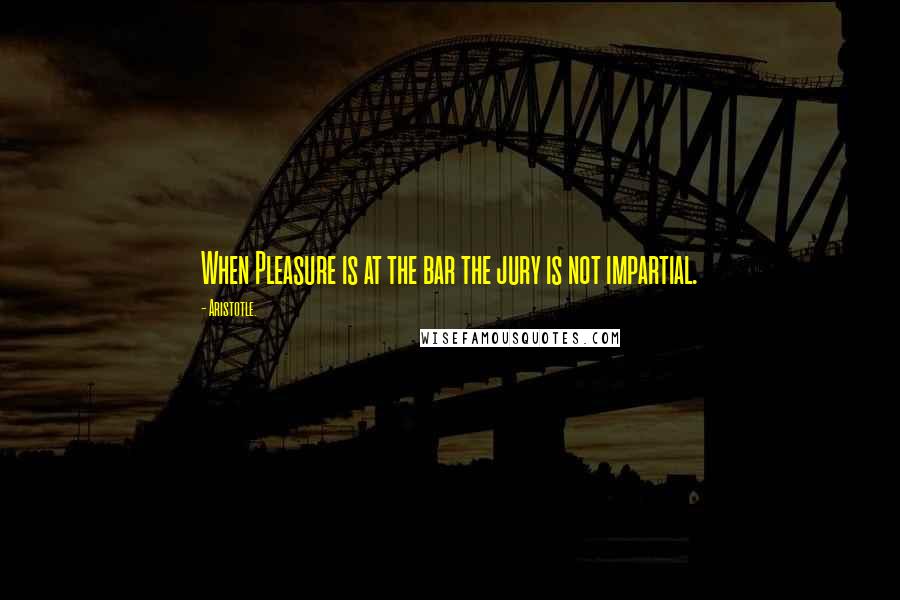 Aristotle. Quotes: When Pleasure is at the bar the jury is not impartial.