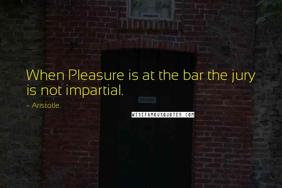 Aristotle. Quotes: When Pleasure is at the bar the jury is not impartial.