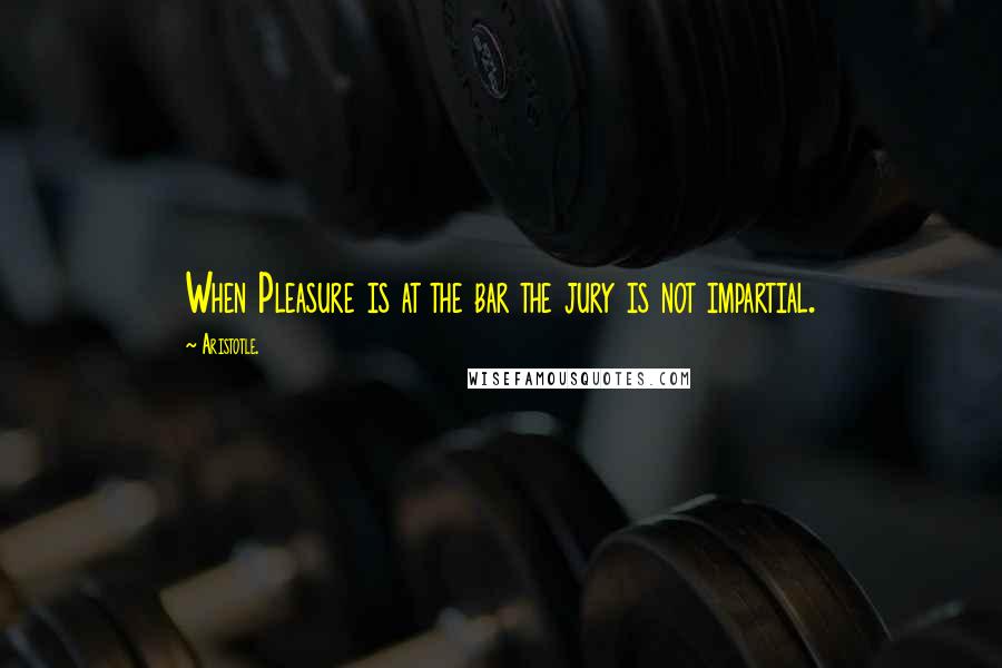 Aristotle. Quotes: When Pleasure is at the bar the jury is not impartial.