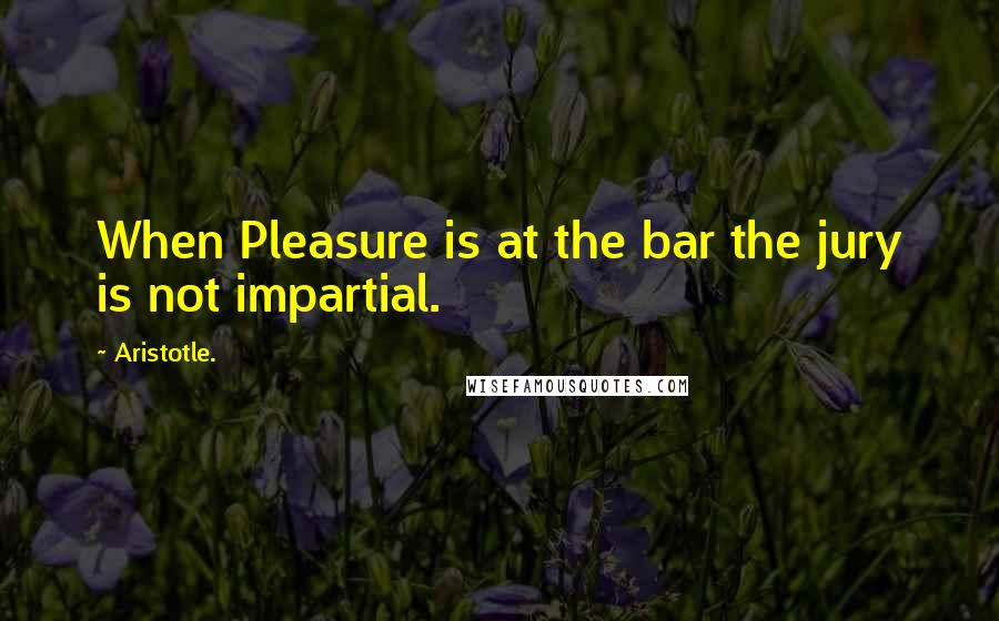 Aristotle. Quotes: When Pleasure is at the bar the jury is not impartial.