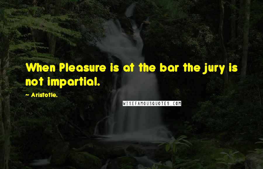 Aristotle. Quotes: When Pleasure is at the bar the jury is not impartial.