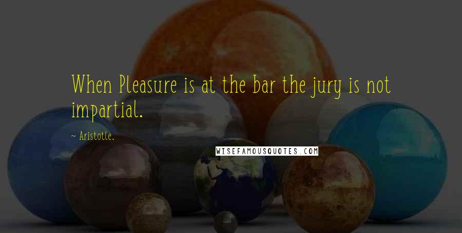 Aristotle. Quotes: When Pleasure is at the bar the jury is not impartial.