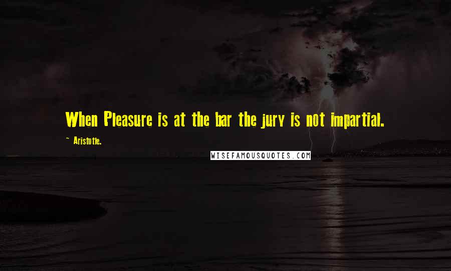 Aristotle. Quotes: When Pleasure is at the bar the jury is not impartial.