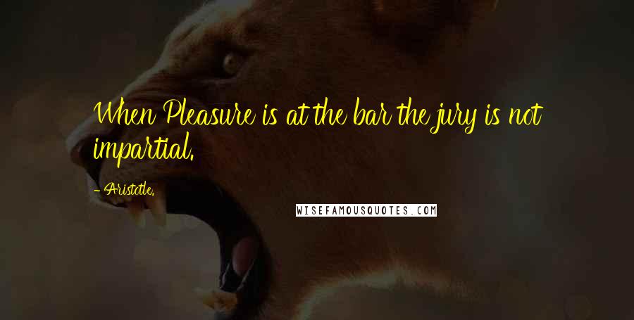 Aristotle. Quotes: When Pleasure is at the bar the jury is not impartial.
