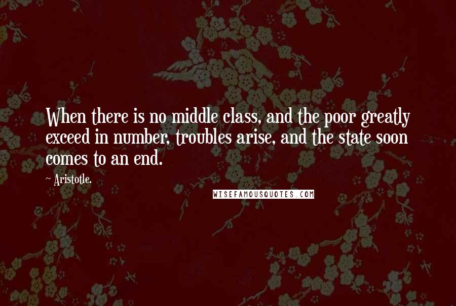 Aristotle. Quotes: When there is no middle class, and the poor greatly exceed in number, troubles arise, and the state soon comes to an end.