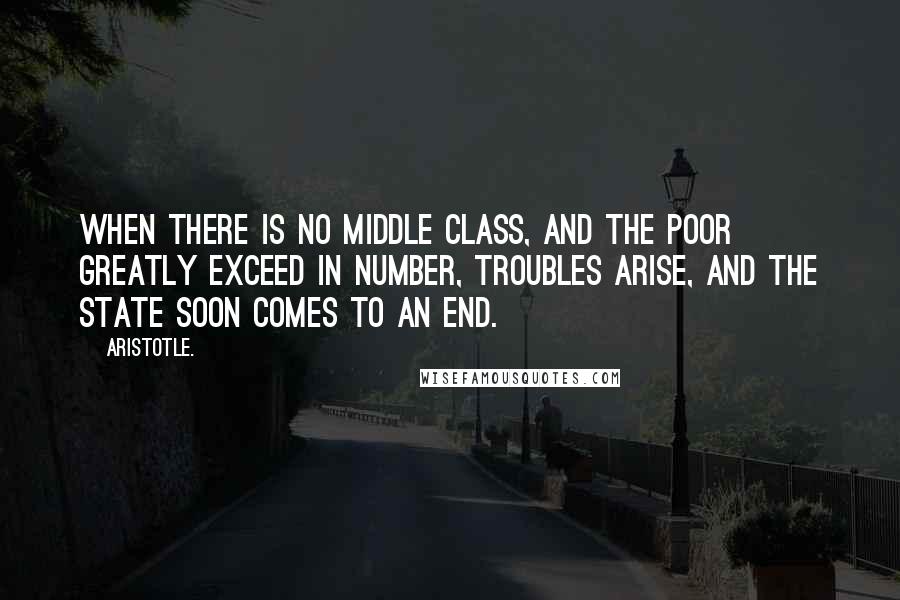 Aristotle. Quotes: When there is no middle class, and the poor greatly exceed in number, troubles arise, and the state soon comes to an end.
