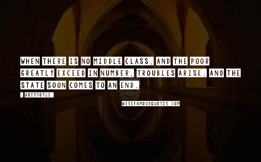 Aristotle. Quotes: When there is no middle class, and the poor greatly exceed in number, troubles arise, and the state soon comes to an end.