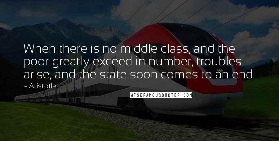 Aristotle. Quotes: When there is no middle class, and the poor greatly exceed in number, troubles arise, and the state soon comes to an end.