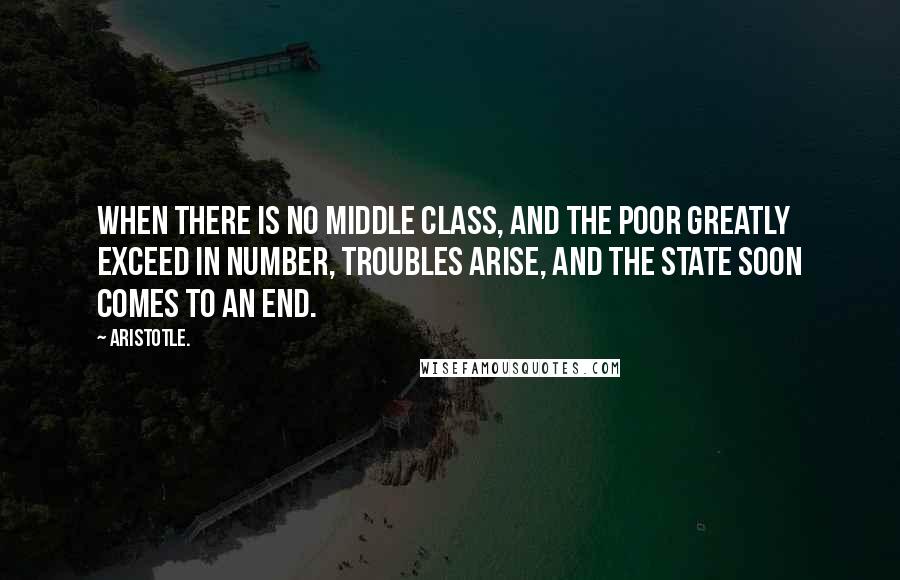 Aristotle. Quotes: When there is no middle class, and the poor greatly exceed in number, troubles arise, and the state soon comes to an end.