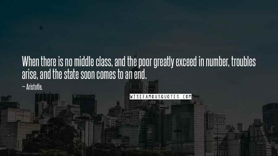 Aristotle. Quotes: When there is no middle class, and the poor greatly exceed in number, troubles arise, and the state soon comes to an end.