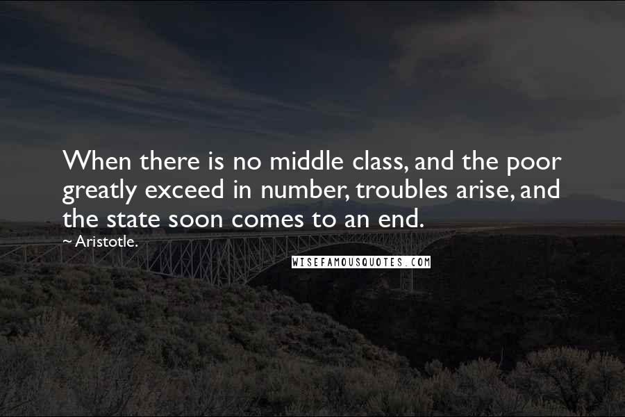 Aristotle. Quotes: When there is no middle class, and the poor greatly exceed in number, troubles arise, and the state soon comes to an end.