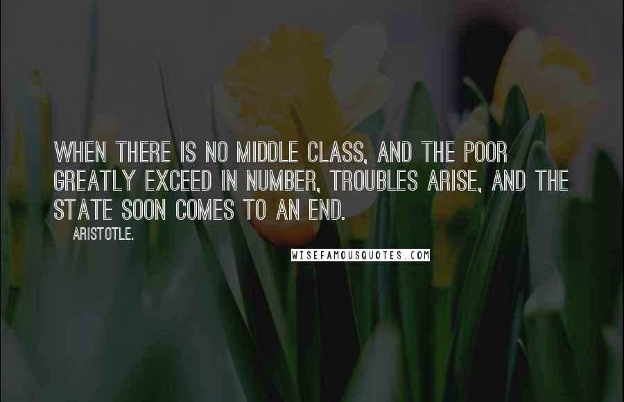 Aristotle. Quotes: When there is no middle class, and the poor greatly exceed in number, troubles arise, and the state soon comes to an end.