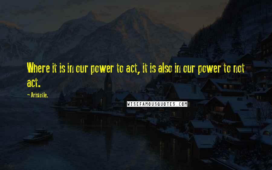 Aristotle. Quotes: Where it is in our power to act, it is also in our power to not act.