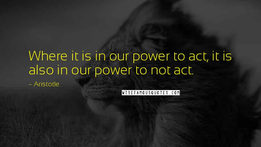 Aristotle. Quotes: Where it is in our power to act, it is also in our power to not act.