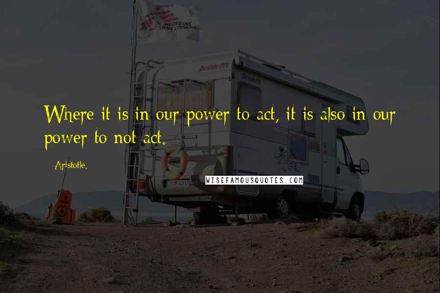 Aristotle. Quotes: Where it is in our power to act, it is also in our power to not act.
