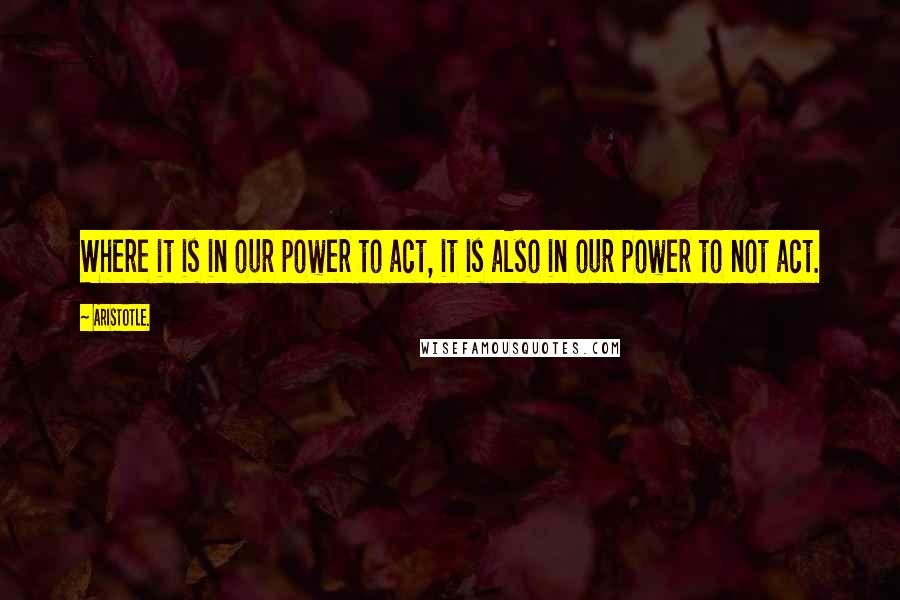 Aristotle. Quotes: Where it is in our power to act, it is also in our power to not act.