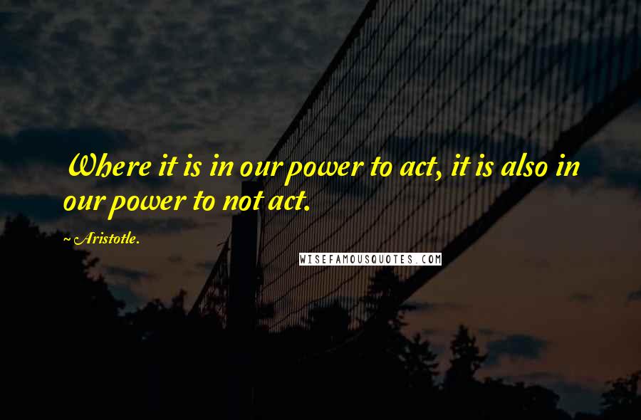 Aristotle. Quotes: Where it is in our power to act, it is also in our power to not act.