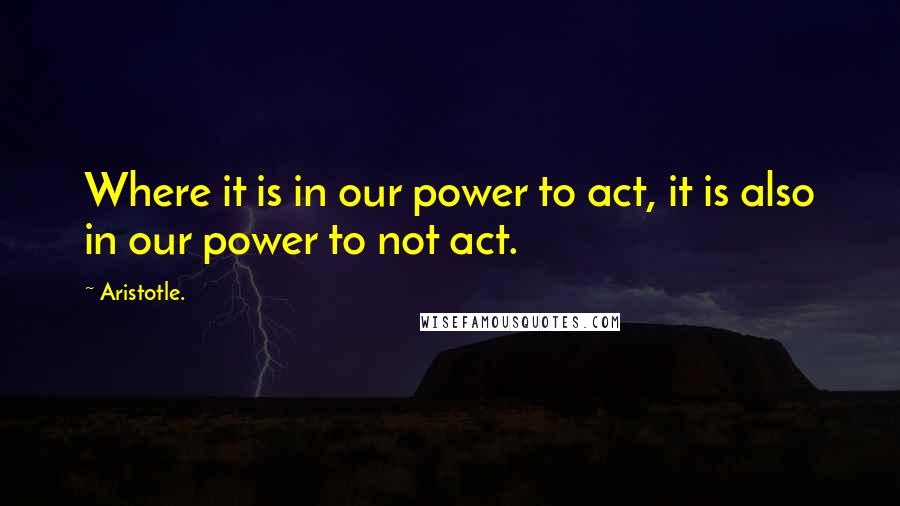 Aristotle. Quotes: Where it is in our power to act, it is also in our power to not act.