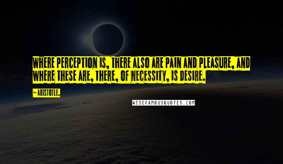 Aristotle. Quotes: Where perception is, there also are pain and pleasure, and where these are, there, of necessity, is desire.