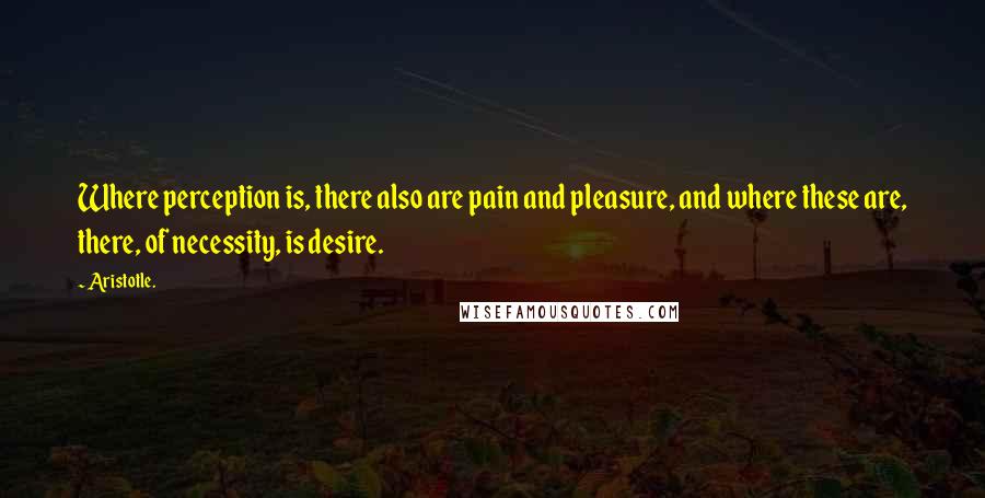 Aristotle. Quotes: Where perception is, there also are pain and pleasure, and where these are, there, of necessity, is desire.