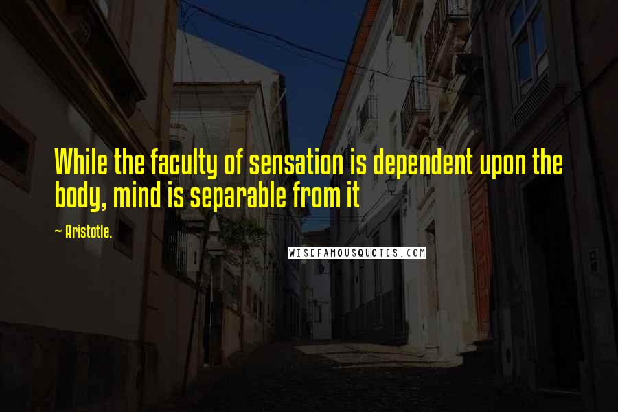 Aristotle. Quotes: While the faculty of sensation is dependent upon the body, mind is separable from it