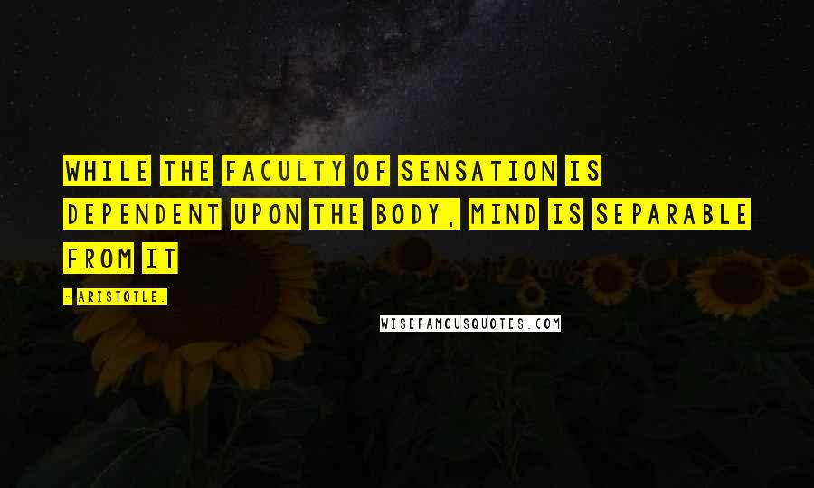 Aristotle. Quotes: While the faculty of sensation is dependent upon the body, mind is separable from it