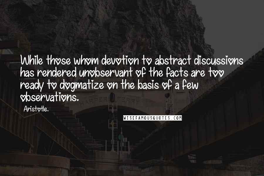 Aristotle. Quotes: While those whom devotion to abstract discussions has rendered unobservant of the facts are too ready to dogmatize on the basis of a few observations.